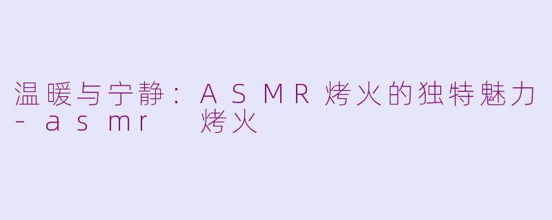 温暖与宁静：ASMR烤火的独特魅力-asmr 烤火