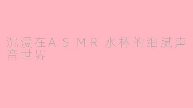 沉浸在ASMR水杯的细腻声音世界