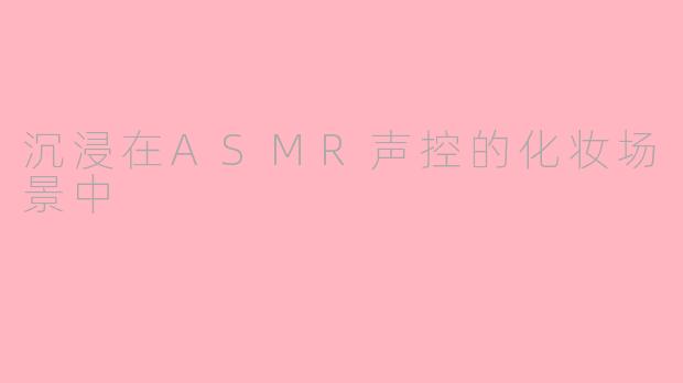 沉浸在ASMR声控的化妆场景中