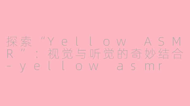 探索“Yellow ASMR”：视觉与听觉的奇妙结合-yellow asmr