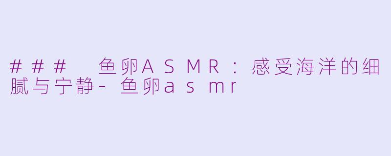 ### 鱼卵ASMR：感受海洋的细腻与宁静-鱼卵asmr