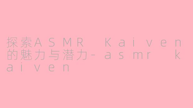 探索ASMR Kaiven的魅力与潜力-asmr kaiven