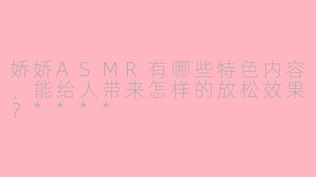 娇娇ASMR有哪些特色内容,能给人带来怎样的放松效果?****