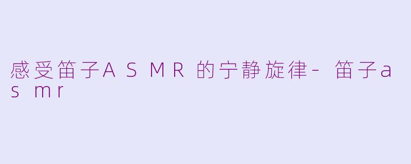感受笛子ASMR的宁静旋律-笛子asmr