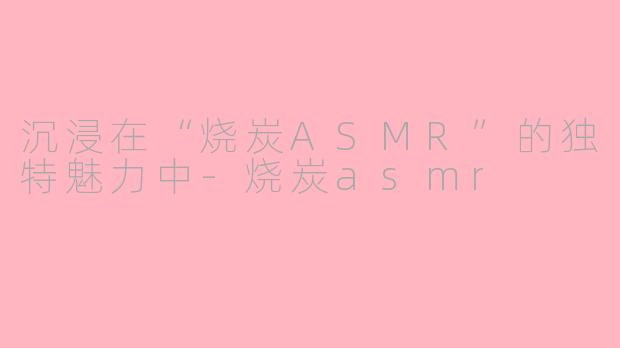沉浸在“烧炭ASMR”的独特魅力中-烧炭asmr