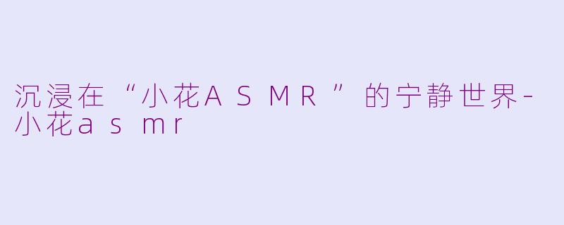 沉浸在“小花ASMR”的宁静世界-小花asmr