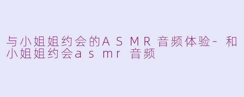 与小姐姐约会的ASMR音频体验-和小姐姐约会asmr音频