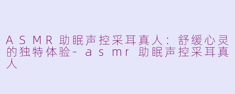 ASMR助眠声控采耳真人：舒缓心灵的独特体验-asmr助眠声控采耳真人