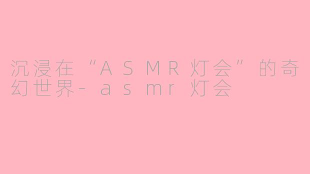 沉浸在“ASMR灯会”的奇幻世界-asmr灯会