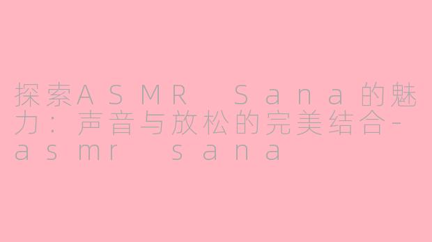 探索ASMR Sana的魅力：声音与放松的完美结合-asmr sana