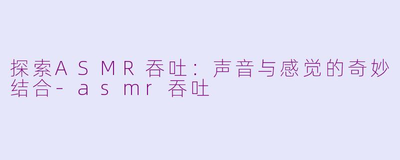 探索ASMR吞吐：声音与感觉的奇妙结合-asmr吞吐