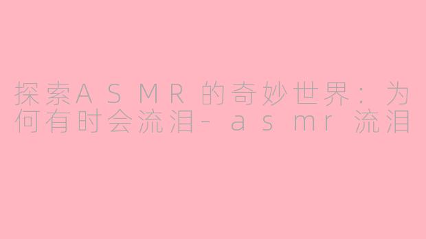 探索ASMR的奇妙世界：为何有时会流泪-asmr流泪