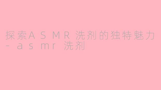探索ASMR洗剂的独特魅力-asmr洗剂