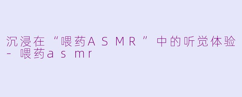 沉浸在“喂药ASMR”中的听觉体验-喂药asmr