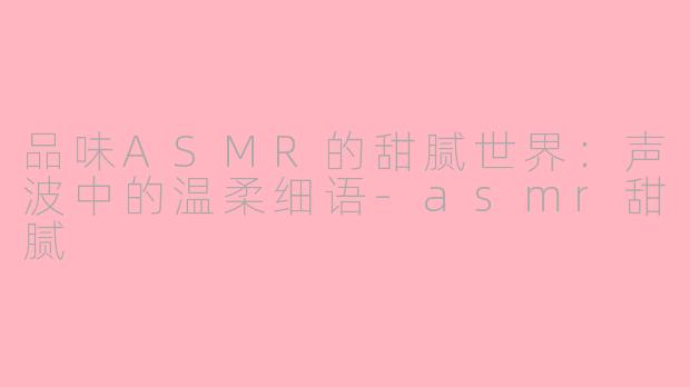 品味ASMR的甜腻世界：声波中的温柔细语-asmr甜腻