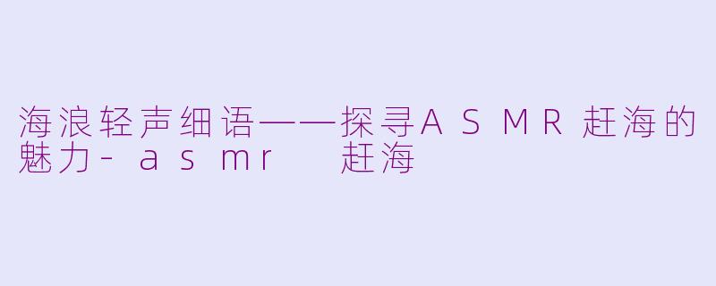 海浪轻声细语——探寻ASMR赶海的魅力-asmr 赶海