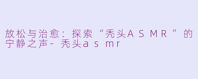 放松与治愈：探索“秃头ASMR”的宁静之声-秃头asmr
