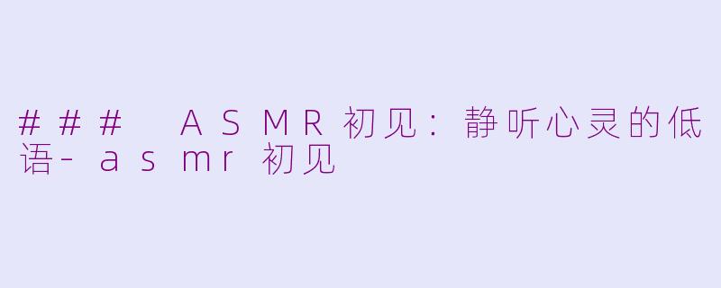 ### ASMR初见：静听心灵的低语-asmr初见