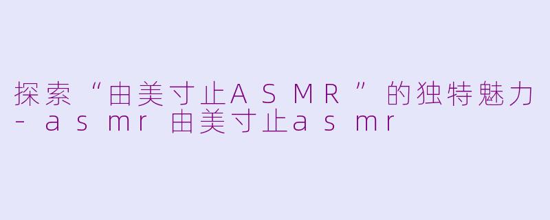 探索“由美寸止ASMR”的独特魅力-asmr由美寸止asmr