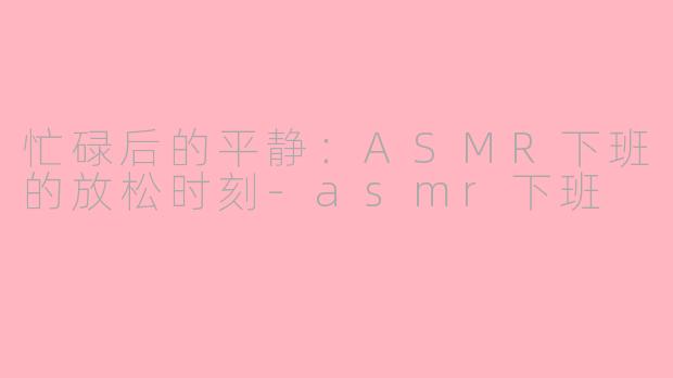 忙碌后的平静：ASMR下班的放松时刻-asmr下班