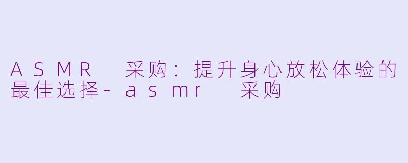 ASMR 采购：提升身心放松体验的最佳选择-asmr 采购