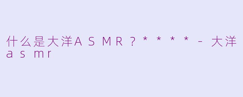 什么是大洋ASMR？****-大洋asmr