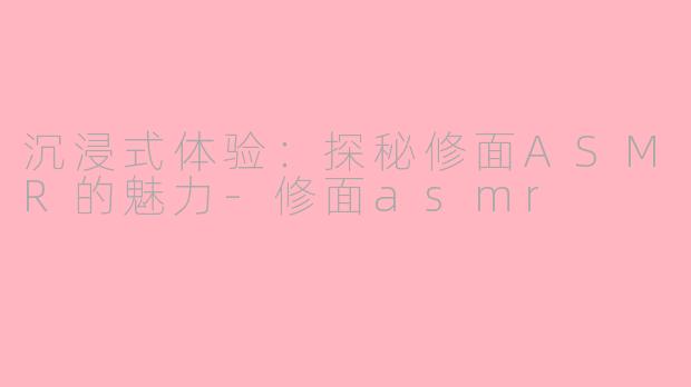 沉浸式体验：探秘修面ASMR的魅力-修面asmr