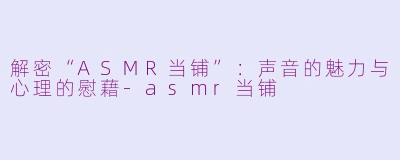 解密“ASMR当铺”：声音的魅力与心理的慰藉-asmr当铺