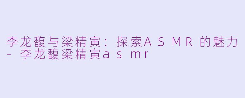 李龙馥与梁精寅：探索ASMR的魅力-李龙馥梁精寅asmr