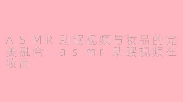 ASMR助眠视频与妆品的完美融合-asmr助眠视频在妆品