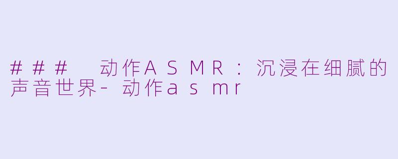 ### 动作ASMR：沉浸在细腻的声音世界-动作asmr