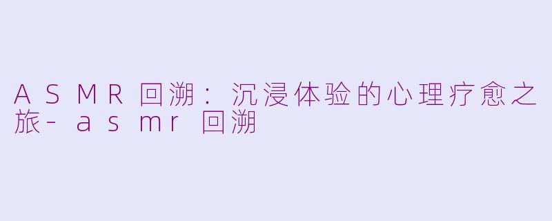 ASMR回溯：沉浸体验的心理疗愈之旅-asmr回溯