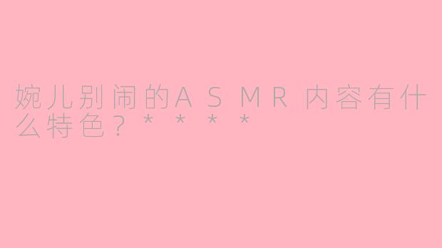 婉儿别闹的ASMR内容有什么特色？****