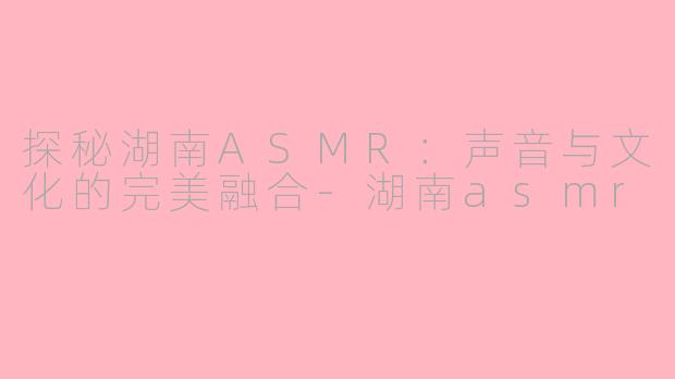 探秘湖南ASMR：声音与文化的完美融合-湖南asmr