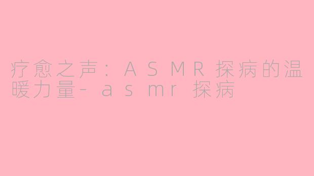 疗愈之声：ASMR探病的温暖力量-asmr探病