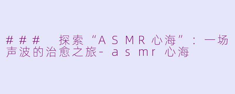 ### 探索“ASMR心海”：一场声波的治愈之旅-asmr心海