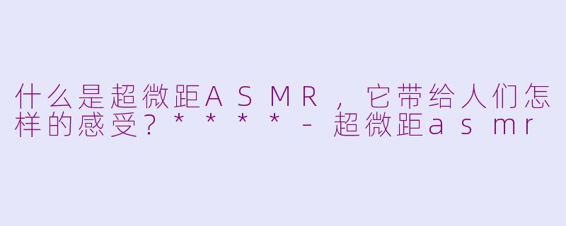 什么是超微距ASMR,它带给人们怎样的感受?****