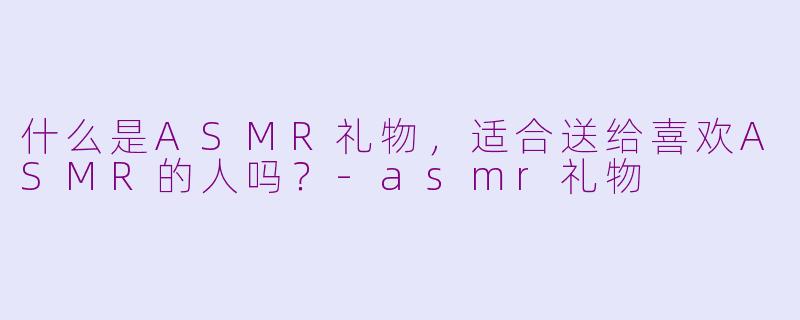 什么是ASMR礼物,适合送给喜欢ASMR的人吗?