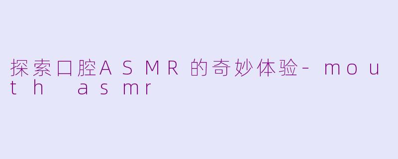 探索口腔ASMR的奇妙体验-mouth asmr