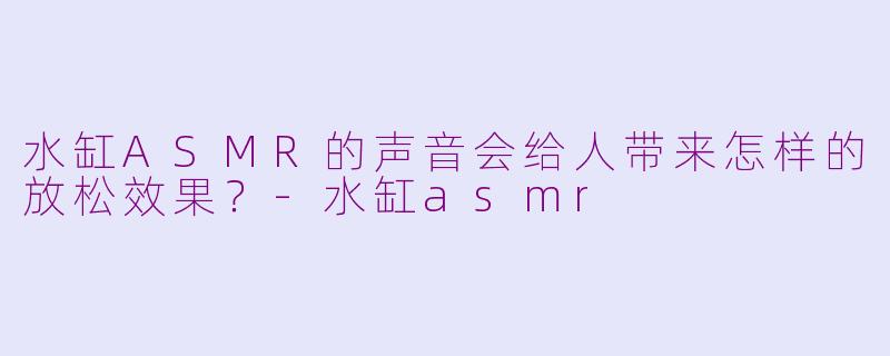 水缸ASMR的声音会给人带来怎样的放松效果？