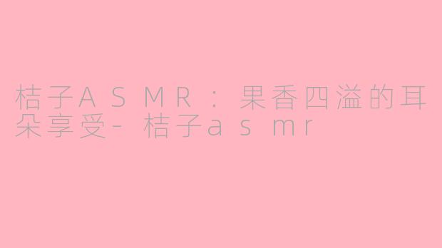 桔子ASMR：果香四溢的耳朵享受-桔子asmr
