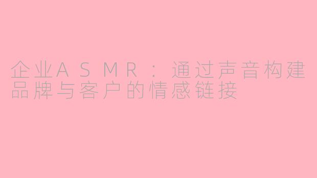 企业ASMR：通过声音构建品牌与客户的情感链接