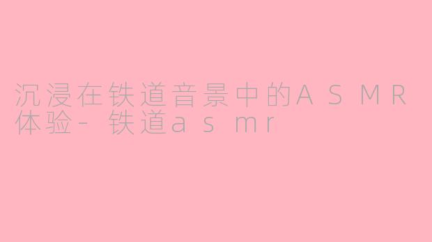 沉浸在铁道音景中的ASMR体验-铁道asmr