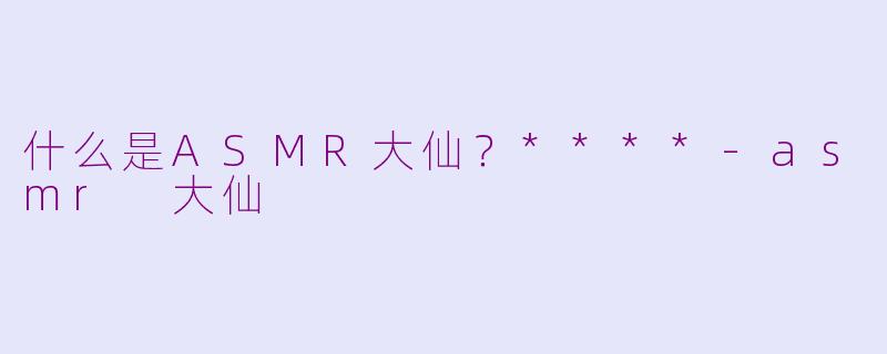 什么是ASMR大仙？****-asmr 大仙