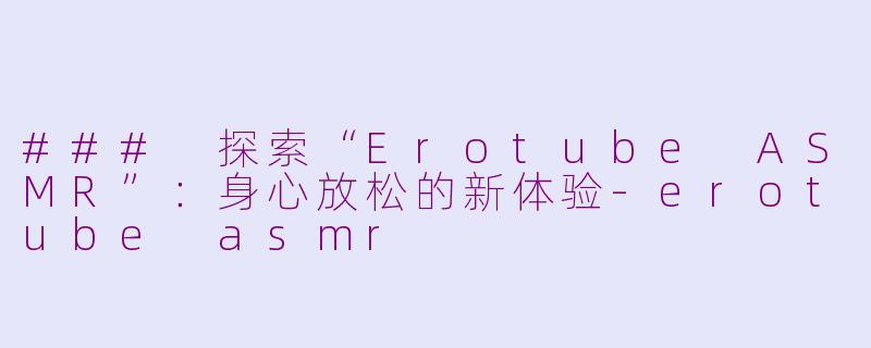 ### 探索“Erotube ASMR”：身心放松的新体验-erotube asmr