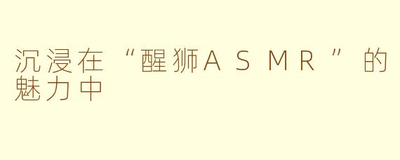 沉浸在“醒狮ASMR”的魅力中