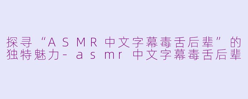 探寻“ASMR中文字幕毒舌后辈”的独特魅力-asmr中文字幕毒舌后辈