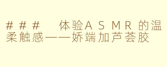 ### 体验ASMR的温柔触感——娇端加芦荟胶