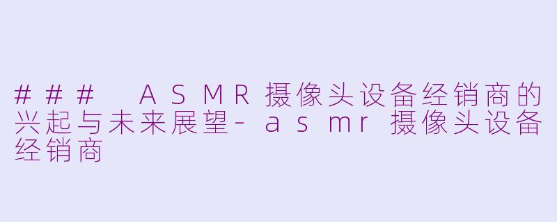 ### ASMR摄像头设备经销商的兴起与未来展望-asmr摄像头设备经销商