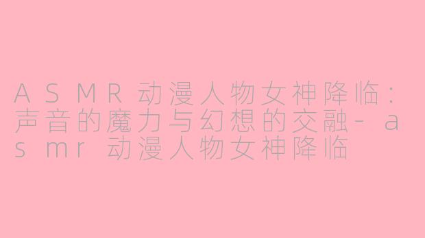 ASMR动漫人物女神降临：声音的魔力与幻想的交融-asmr动漫人物女神降临